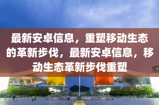 最新安卓信息，重塑移動生態(tài)的革新步伐，最新安卓信息，移動生態(tài)革新步伐重塑金華市寶吉環(huán)境技術有限公司