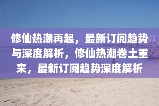 修仙熱潮再起，最新訂閱趨勢與深度解析，修仙熱潮卷土重來，最新訂閱趨勢深度解析金華市寶吉環(huán)境技術(shù)有限公司