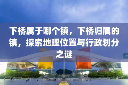 下橋?qū)儆谀膫€鎮(zhèn)，下橋歸屬的鎮(zhèn)，探索地理位置與行政劃分之謎金華市寶吉環(huán)境技術(shù)有限公司