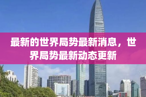 最新的世界局勢(shì)最新消息，世界局勢(shì)最新動(dòng)態(tài)更新金華市寶吉環(huán)境技術(shù)有限公司
