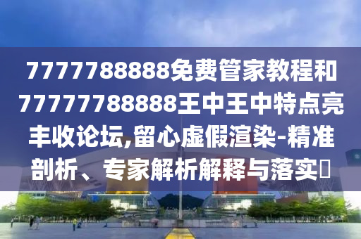 7777788888免費管家教程和7777金華市寶吉環(huán)境技術有限公司7788888王中王中特點亮豐收論壇,留心虛假渲染-精準剖析、專家解析解釋與落實?