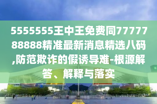 5555555王中王免費同7777788888精準最新消息精選八碼,防金華市寶吉環(huán)境技術有限公司范欺詐的假誘導難-根源解答、解釋與落實