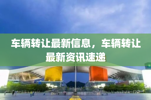車輛轉(zhuǎn)讓最新信息，車輛轉(zhuǎn)讓最新資訊速遞金華市寶吉環(huán)境技術(shù)有限公司