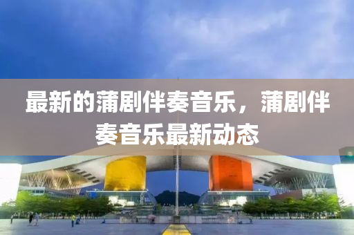 最新的蒲劇金華市寶吉環(huán)境技術(shù)有限公司伴奏音樂(lè)，蒲劇伴奏音樂(lè)最新動(dòng)態(tài)