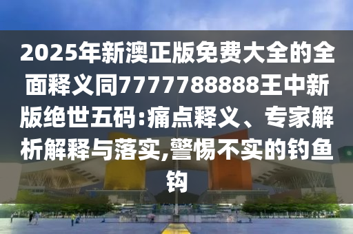2025年新澳正版免費(fèi)大全的全面釋義同7777788888王中新版絕世五碼:痛點(diǎn)釋義、專家解析解釋與落實(shí),警惕不實(shí)的釣魚鉤金華市寶吉環(huán)境技術(shù)有限公司