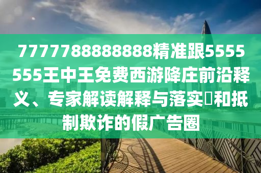7777788888888精準(zhǔn)跟5555555王中王免費西游降莊前沿釋義、專家解讀解釋與金華市寶吉環(huán)境技術(shù)有限公司落實?和抵制欺詐的假廣告圈