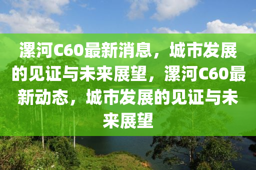 漯河C60最新消息，城市發(fā)展的見證與未來展望，漯河C60最新動態(tài)，金華市寶吉環(huán)境技術(shù)有限公司城市發(fā)展的見證與未來展望