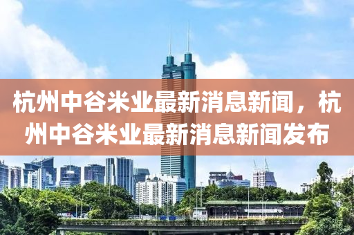 杭州中谷米業(yè)最新消息新聞，杭州中谷米業(yè)最新消息新聞發(fā)布金華市寶吉環(huán)境技術(shù)有限公司