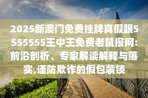 2金華市寶吉環(huán)境技術(shù)有限公司025新澳門免費掛牌真假跟5555555王中王免費老鼠報網(wǎng):前沿剖析、專家解讀解釋與落實,謹防欺詐的假包裝鎖