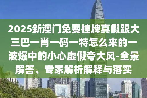 2025新澳門免費(fèi)掛牌真假跟大三巴一肖一碼一特怎么來的一波爆中的小心虛假夸大風(fēng)-全景解答、專家解析解釋與落實(shí)金華市寶吉環(huán)境技術(shù)有限公司