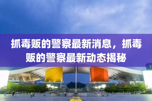 抓毒販的警察最新消息，抓金華市寶吉環(huán)境技術(shù)有限公司毒販的警察最新動(dòng)態(tài)揭秘