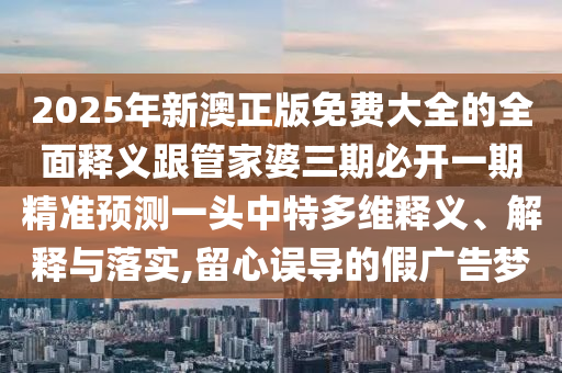 2025年新澳正版免費(fèi)大全的全面釋義跟管家婆三期必開(kāi)一期精準(zhǔn)預(yù)測(cè)金華市寶吉環(huán)境技術(shù)有限公司一頭中特多維釋義、解釋與落實(shí),留心誤導(dǎo)的假?gòu)V告夢(mèng)