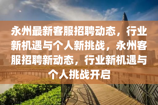 永州最新客服招聘動(dòng)態(tài)，行業(yè)新機(jī)遇與個(gè)人新挑戰(zhàn)，永州客服招聘新動(dòng)態(tài)，行業(yè)新機(jī)遇與個(gè)人挑戰(zhàn)開(kāi)啟金華市寶吉環(huán)境技術(shù)有限公司
