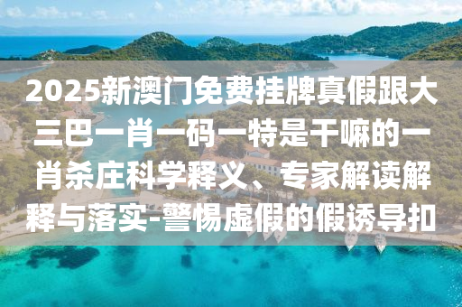 2025新澳門(mén)免費(fèi)掛牌真假跟大三巴一肖一碼一特是干嘛的一肖殺莊科學(xué)釋義、專(zhuān)家解讀解釋與落實(shí)-警惕虛假的假誘導(dǎo)扣金華市寶吉環(huán)境技術(shù)有限公司