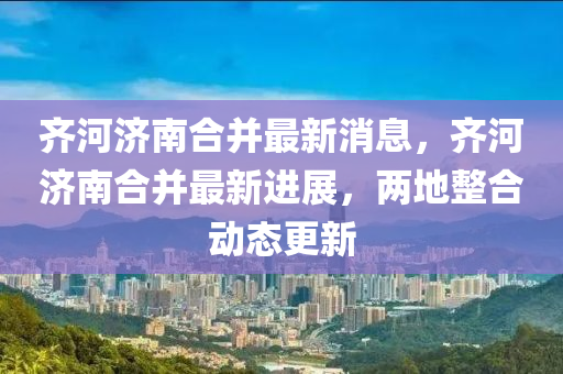 齊河濟(jì)南合并最新消息，齊河濟(jì)南合并最新進(jìn)展，兩地整合動(dòng)態(tài)更新金華市寶吉環(huán)境技術(shù)有限公司