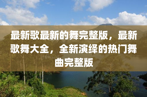 最新歌最新的舞完整版，最新歌舞大全，全新演繹的熱門舞曲完整版金華市寶吉環(huán)境技術有限公司