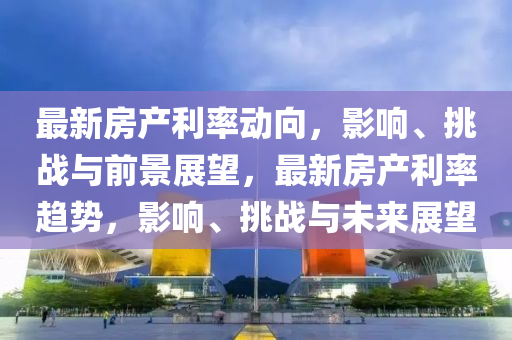 最新房產(chǎn)利率動向，影響、挑戰(zhàn)與前景展望，最新房產(chǎn)利率趨勢，金華市寶吉環(huán)境技術(shù)有限公司影響、挑戰(zhàn)與未來展望