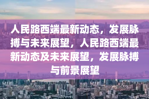 人民路西端最新動態(tài)，發(fā)展脈搏與未來展望，人民路西端最新動態(tài)及未來展金華市寶吉環(huán)境技術(shù)有限公司望，發(fā)展脈搏與前景展望