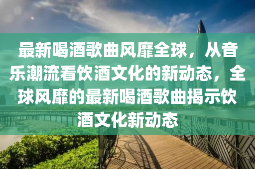 最新喝酒歌曲風靡全球，從音樂潮流看飲酒文化的新動態(tài)，全球風靡的最新喝酒歌曲揭示飲酒文化新動態(tài)金華市寶吉環(huán)境技術有限公司