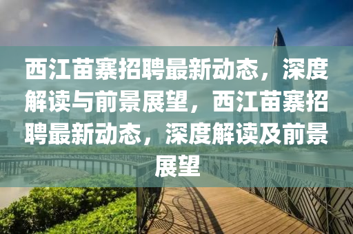西江苗寨招聘最新動態(tài)，深度解讀與前景展望，西江苗寨招聘最新動態(tài)，深度解讀及前景展望金華市寶吉環(huán)境技術(shù)有限公司