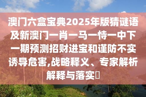 澳門六盒寶典2025年版金華市寶吉環(huán)境技術(shù)有限公司猜謎語及新澳門一肖一馬一恃一中下一期預(yù)測招財進(jìn)寶和謹(jǐn)防不實誘導(dǎo)危害,戰(zhàn)略釋義、專家解析解釋與落實?