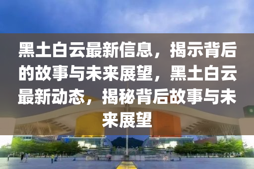 黑土白云最新信息，揭示背后的故事與未來(lái)展望，黑土白云最新動(dòng)態(tài)，揭秘背后故事與未來(lái)展望金華市寶吉環(huán)境技術(shù)有限公司