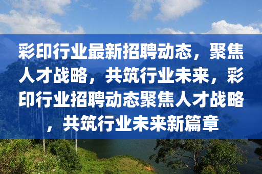彩印行業(yè)最新招聘動(dòng)態(tài)，聚焦人才戰(zhàn)略，共筑行業(yè)未來，彩印行業(yè)招聘動(dòng)態(tài)聚焦人才戰(zhàn)略，共筑行業(yè)未來新篇章金華市寶吉環(huán)境技術(shù)有限公司