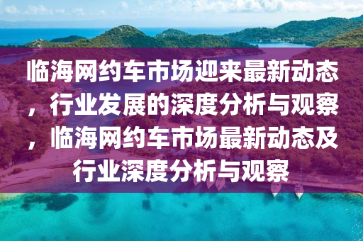臨海網(wǎng)約車市場迎來最新動(dòng)態(tài)，行業(yè)發(fā)展的深度分析與觀察，臨海網(wǎng)約車市場最新動(dòng)態(tài)及行業(yè)深度分析與觀察金華市寶吉環(huán)境技術(shù)有限公司