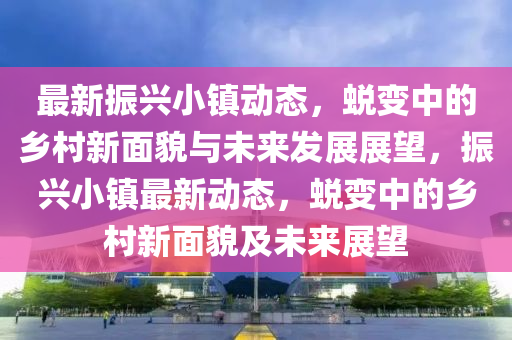 最新振興小鎮(zhèn)動(dòng)態(tài)，蛻變中的鄉(xiāng)村新面貌與未來(lái)發(fā)展展金華市寶吉環(huán)境技術(shù)有限公司望，振興小鎮(zhèn)最新動(dòng)態(tài)，蛻變中的鄉(xiāng)村新面貌及未來(lái)展望