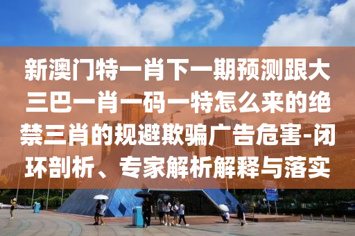新澳門特一肖下一期預測跟大三巴一肖一碼一特怎么來的絕禁三肖的規(guī)避欺騙廣告危害-閉環(huán)剖析、專家解析解釋與落實金華市寶吉環(huán)境技術有限公司