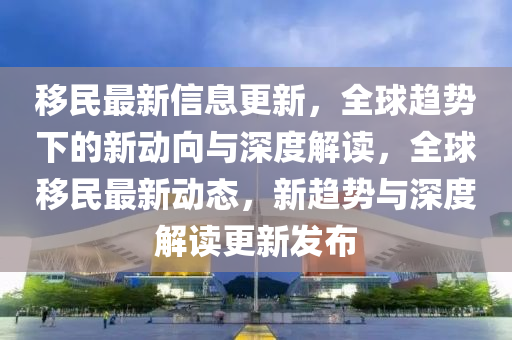 移民最新信息更新，全球趨勢下的新動向與深度解讀，全球移民最新動態(tài)，新趨勢與深度解讀更新發(fā)布金華市寶吉環(huán)境技術有限公司
