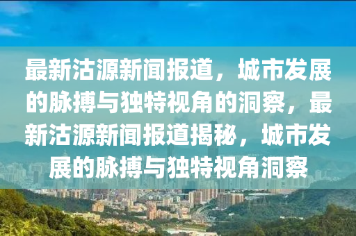 最新沽源新聞報道，城市發(fā)展的脈搏與獨特視角金華市寶吉環(huán)境技術(shù)有限公司的洞察，最新沽源新聞報道揭秘，城市發(fā)展的脈搏與獨特視角洞察