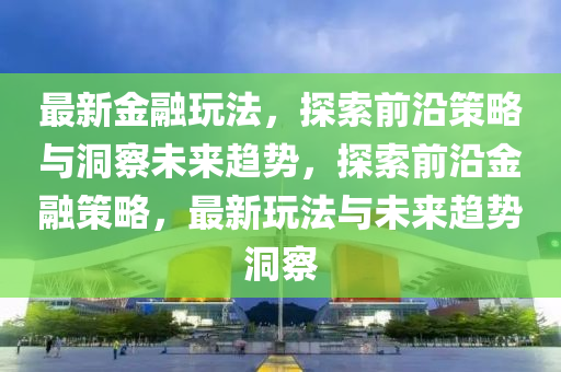 最新金融玩法，探索前沿策略與洞察未來(lái)趨勢(shì)，探索前沿金融策略，最新玩法與未來(lái)趨勢(shì)金華市寶吉環(huán)境技術(shù)有限公司洞察