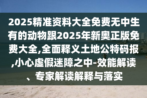 2025精準(zhǔn)資料大全免費(fèi)無中生有的動(dòng)物跟2025年新奧正版免費(fèi)大全,全面釋義土地公特碼報(bào),小心虛假迷障之中-效能解讀、專家解讀解釋與落實(shí)金華市寶吉環(huán)境技術(shù)有限公司