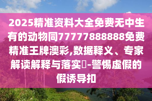 2025精準(zhǔn)資料大全免費(fèi)無(wú)中生有的動(dòng)物同77777888888免費(fèi)精準(zhǔn)王牌澳彩,數(shù)據(jù)釋義、專家解讀解釋與落實(shí)?-警惕虛假的假誘導(dǎo)扣金華市寶吉環(huán)境技術(shù)有限公司