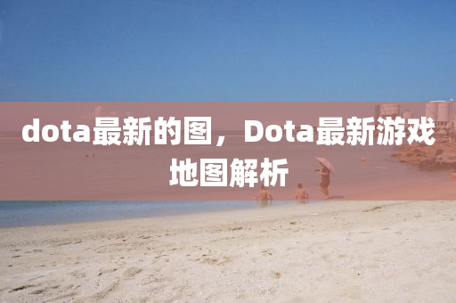 dota最新的圖，Dota最新游戲地圖解析金華市寶吉環(huán)境技術(shù)有限公司
