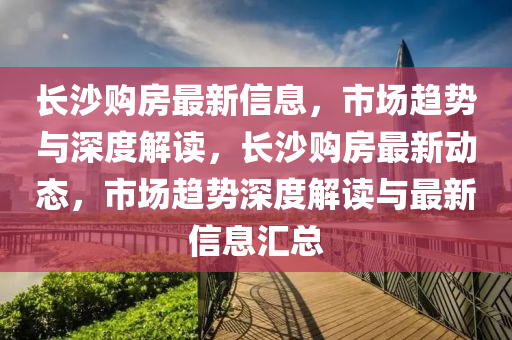 長(zhǎng)沙購(gòu)房金華市寶吉環(huán)境技術(shù)有限公司最新信息，市場(chǎng)趨勢(shì)與深度解讀，長(zhǎng)沙購(gòu)房最新動(dòng)態(tài)，市場(chǎng)趨勢(shì)深度解讀與最新信息匯總