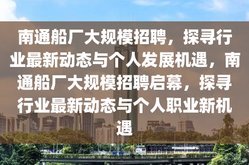 南通船廠大規(guī)模招聘，探尋行業(yè)最新動態(tài)與個人發(fā)展機遇，南通船廠大規(guī)模招聘啟幕金華市寶吉環(huán)境技術(shù)有限公司，探尋行業(yè)最新動態(tài)與個人職業(yè)新機遇