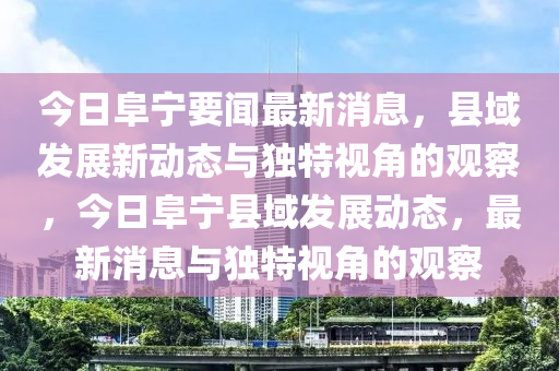今日阜寧要聞最新消息，縣域發(fā)展新動態(tài)與獨特視角的觀察，今日阜寧縣域發(fā)展動態(tài)，最新消息與獨特視角的觀察金華市寶吉環(huán)境技術(shù)有限公司
