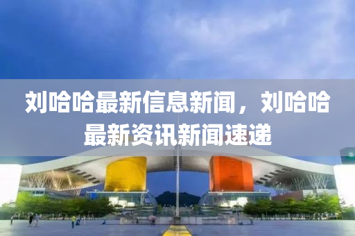 劉哈哈最新信息新聞，劉哈哈最新資訊新聞速遞金華市寶吉環(huán)境技術(shù)有限公司