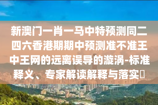 新澳門一肖金華市寶吉環(huán)境技術(shù)有限公司一馬中特預(yù)測同二四六香港期期中預(yù)測準不準王中王網(wǎng)的遠離誤導的漩渦-標準釋義、專家解讀解釋與落實?