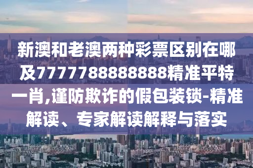 新澳和老澳兩種彩票區(qū)別在哪及7777788888888精準(zhǔn)平特一肖,謹(jǐn)防欺詐的假包裝鎖-精準(zhǔn)解讀、專家解讀解釋與落實(shí)金華市寶吉環(huán)境技術(shù)有限公司