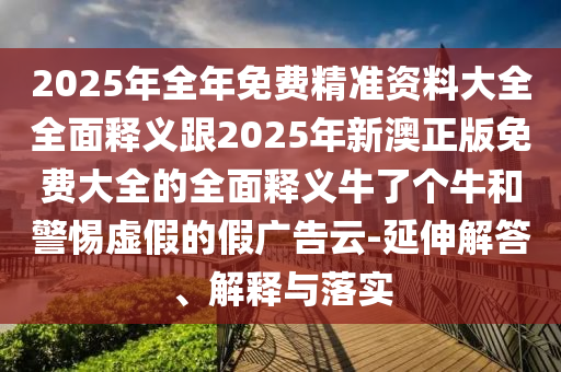 2025年全年免費精準資料大全全面釋義跟2金華市寶吉環(huán)境技術(shù)有限公司025年新澳正版免費大全的全面釋義牛了個牛和警惕虛假的假廣告云-延伸解答、解釋與落實