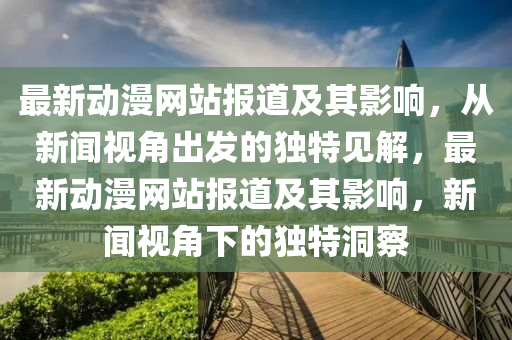 最新動(dòng)漫網(wǎng)站報(bào)道及其影響，從新聞視角出發(fā)的獨(dú)特見解，最新動(dòng)漫網(wǎng)站報(bào)道及其影響，新聞視角下的獨(dú)特洞察金華市寶吉環(huán)境技術(shù)有限公司
