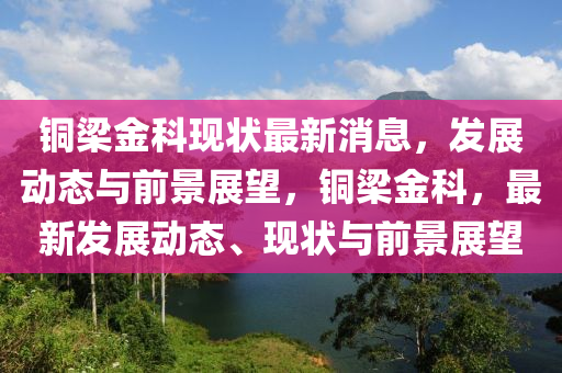 銅梁金科現(xiàn)狀最新消息，發(fā)展動(dòng)態(tài)與前景展望，銅梁金科，最新發(fā)展動(dòng)態(tài)、現(xiàn)狀與前景展望金華市寶吉環(huán)境技術(shù)有限公司