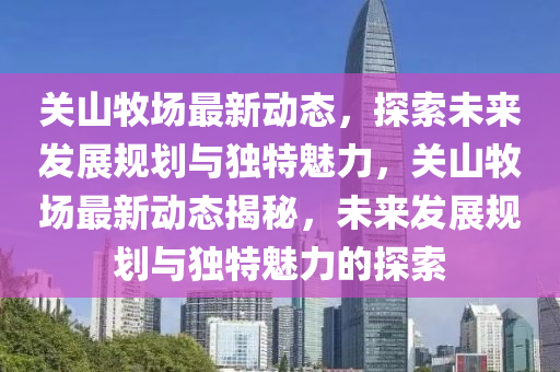 關(guān)山牧場最新動態(tài)，探索未來發(fā)展規(guī)劃與獨特魅力，關(guān)山牧場最新動態(tài)揭秘，未來金華市寶吉環(huán)境技術(shù)有限公司發(fā)展規(guī)劃與獨特魅力的探索