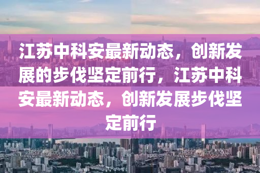 江蘇中科安最新動態(tài)，創(chuàng)新發(fā)展的步伐堅定前行，江蘇中科安最新動態(tài)，創(chuàng)新發(fā)展步伐堅定前行金華市寶吉環(huán)境技術(shù)有限公司