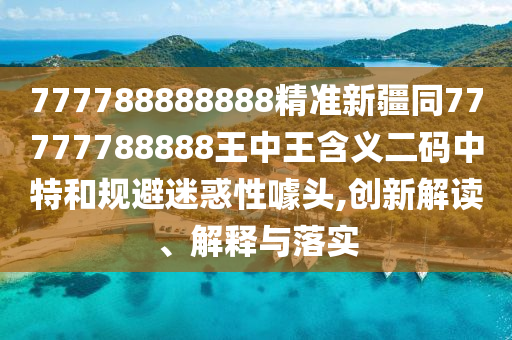 777788888888精準(zhǔn)新疆同7777778888金華市寶吉環(huán)境技術(shù)有限公司8王中王含義二碼中特和規(guī)避迷惑性噱頭,創(chuàng)新解讀、解釋與落實(shí)