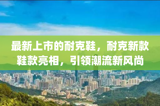 最新上市的耐克鞋，耐克新款鞋款亮相，引領潮流新風尚金華市寶吉環(huán)境技術有限公司