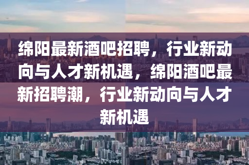 綿陽最新酒吧招聘，行業(yè)新動(dòng)向與人才新機(jī)遇，綿陽酒吧最新招聘潮，行業(yè)新動(dòng)向與人才新機(jī)遇金華市寶吉環(huán)境技術(shù)有限公司